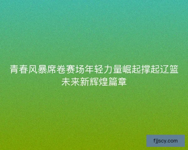 青春风暴席卷赛场年轻力量崛起撑起辽篮未来新辉煌篇章