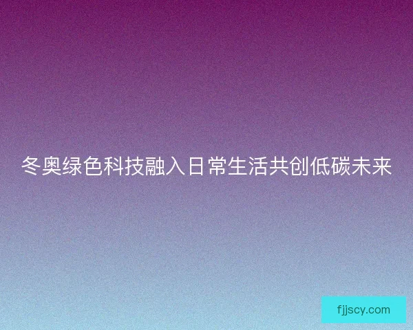 冬奥绿色科技融入日常生活共创低碳未来