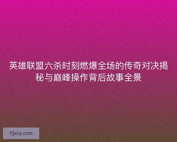 英雄联盟六杀时刻燃爆全场的传奇对决揭秘与巅峰操作背后故事全景