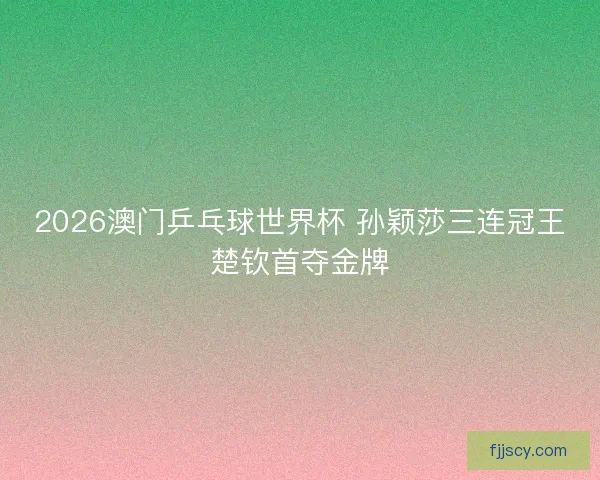 2026澳门乒乓球世界杯 孙颖莎三连冠王楚钦首夺金牌