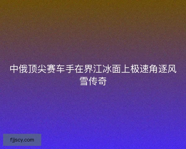中俄顶尖赛车手在界江冰面上极速角逐风雪传奇